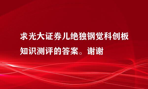 求光大证券儿绝独钢觉科创板知识测评的答案。谢谢