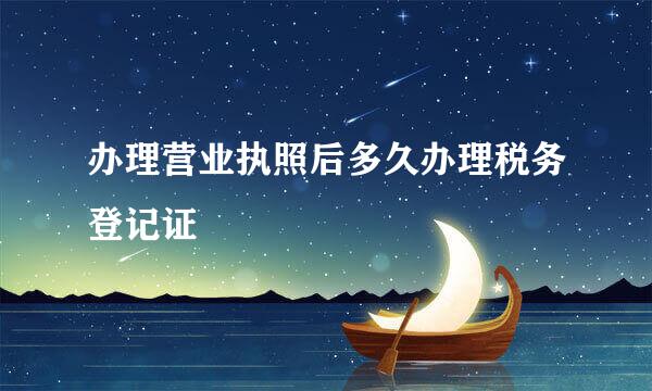 办理营业执照后多久办理税务登记证