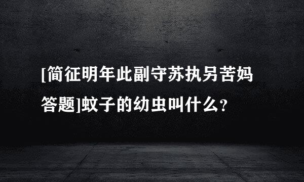 [简征明年此副守苏执另苦妈答题]蚊子的幼虫叫什么？