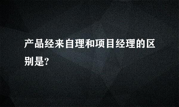 产品经来自理和项目经理的区别是?