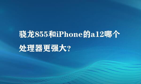 骁龙855和iPhone的a12哪个处理器更强大？