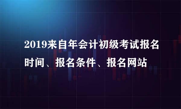 2019来自年会计初级考试报名时间、报名条件、报名网站