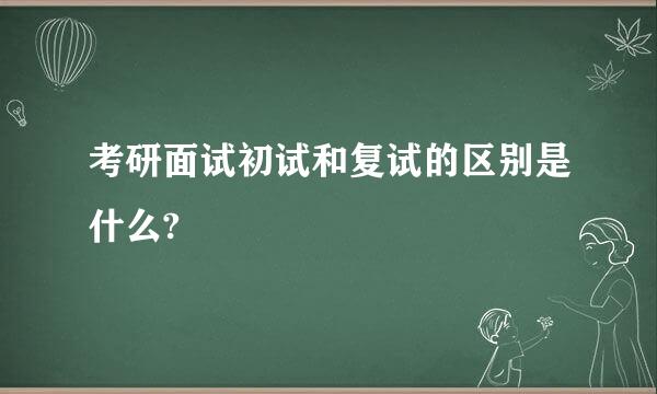 考研面试初试和复试的区别是什么?