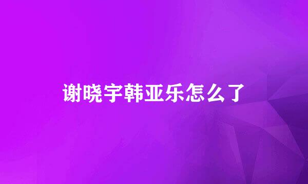 谢晓宇韩亚乐怎么了