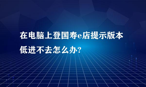 在电脑上登国寿e店提示版本低进不去怎么办?