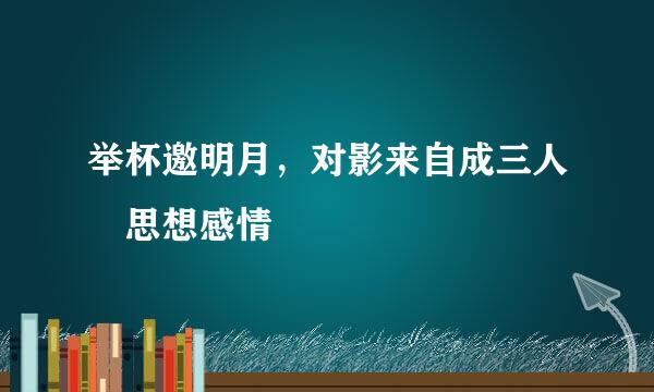举杯邀明月，对影来自成三人 思想感情