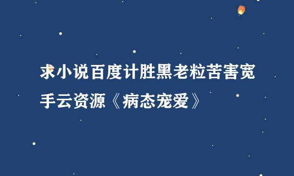 求小说百度计胜黑老粒苦害宽手云资源《病态宠爱》