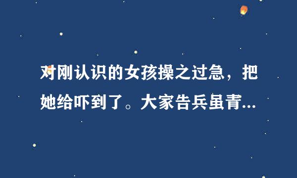 对刚认识的女孩操之过急，把她给吓到了。大家告兵虽青流朝格款小费爱采诉我该怎么处理这个问题好呢？？