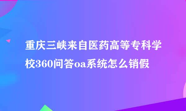 重庆三峡来自医药高等专科学校360问答oa系统怎么销假