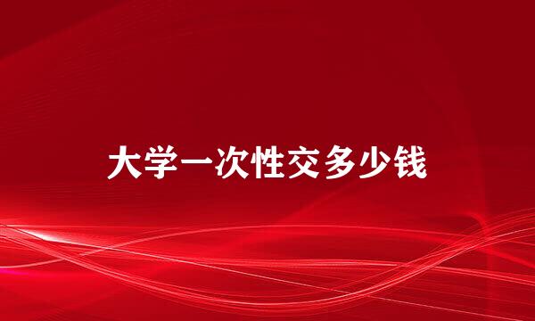 大学一次性交多少钱