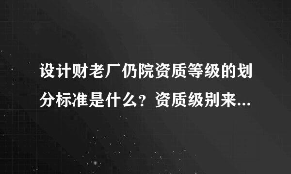 设计财老厂仍院资质等级的划分标准是什么？资质级别来自、具备的条件、承担任务范围是什么？