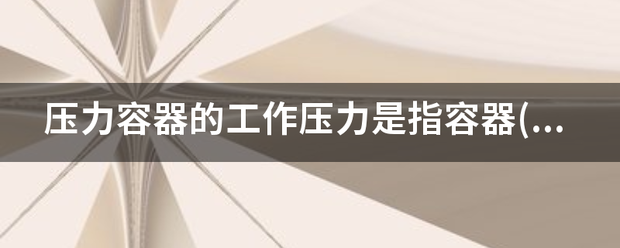 压力容器的工作压力是指容器()在正常工艺操作时的压力