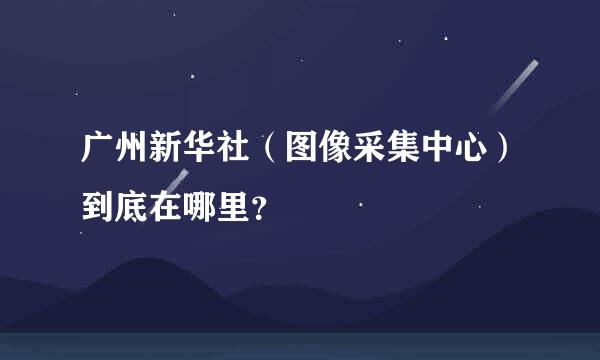 广州新华社（图像采集中心）到底在哪里？
