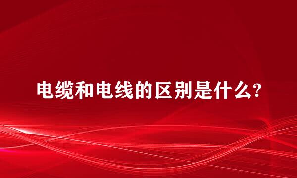 电缆和电线的区别是什么?