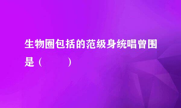 生物圈包括的范级身统唱曾围是（  ）