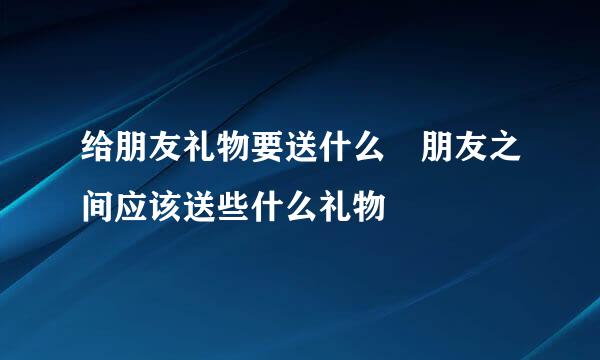 给朋友礼物要送什么 朋友之间应该送些什么礼物