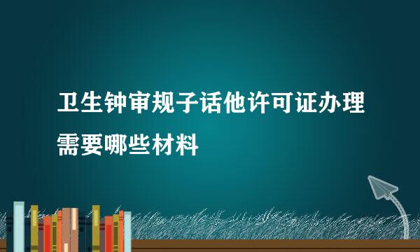 卫生钟审规子话他许可证办理需要哪些材料