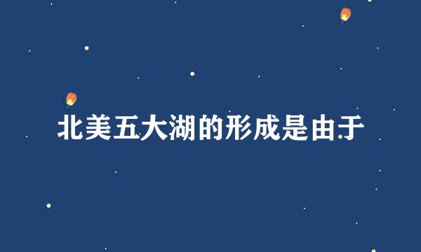 北美五大湖的形成是由于