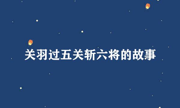关羽过五关斩六将的故事