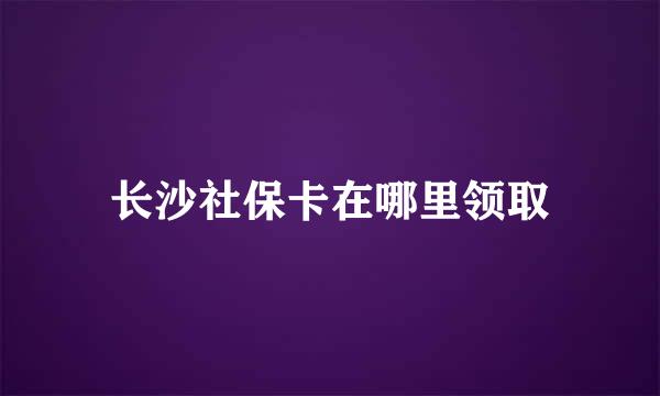 长沙社保卡在哪里领取
