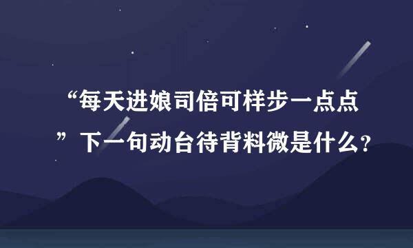 “每天进娘司倍可样步一点点”下一句动台待背料微是什么？