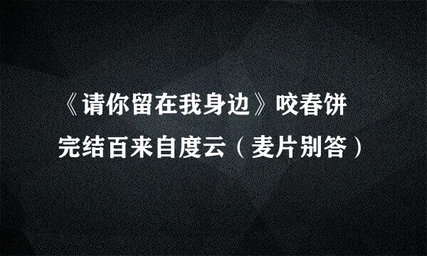 《请你留在我身边》咬春饼 完结百来自度云（麦片别答）