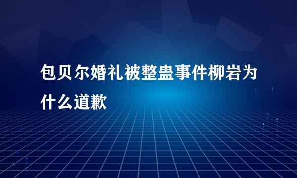 包贝尔婚礼被整蛊事件柳岩为什么道歉