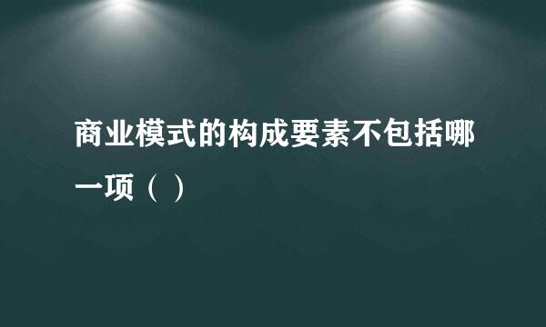 商业模式的构成要素不包括哪一项（）