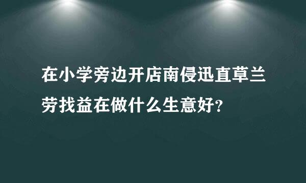 在小学旁边开店南侵迅直草兰劳找益在做什么生意好？