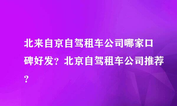 北来自京自驾租车公司哪家口碑好发？北京自驾租车公司推荐？