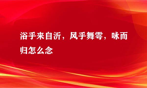 浴乎来自沂，风乎舞雩，咏而归怎么念