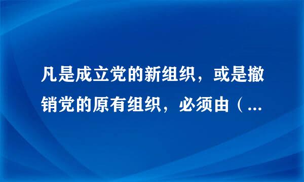 凡是成立党的新组织，或是撤销党的原有组织，必须由（ ）决定