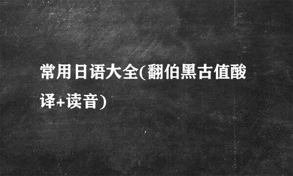 常用日语大全(翻伯黑古值酸译+读音)