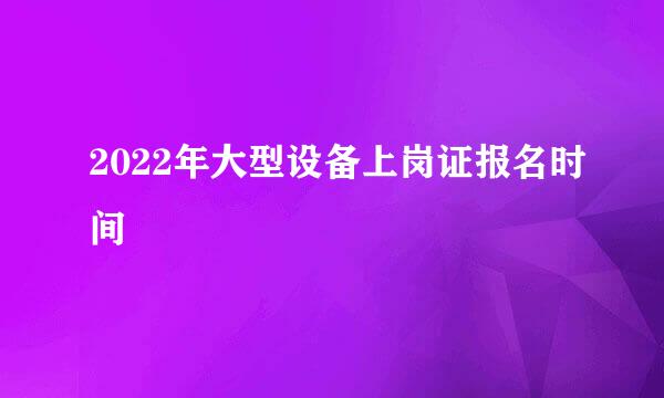 2022年大型设备上岗证报名时间