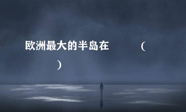 欧洲最大的半岛在   (    )