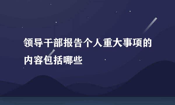 领导干部报告个人重大事项的内容包括哪些