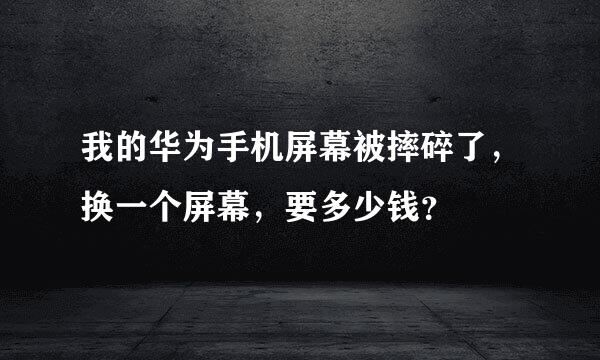 我的华为手机屏幕被摔碎了，换一个屏幕，要多少钱？