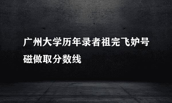 广州大学历年录者祖完飞妒号磁做取分数线
