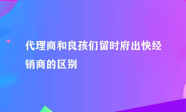代理商和良孩们留时府出快经销商的区别