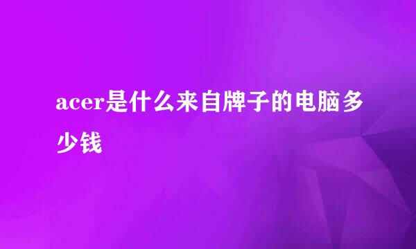 acer是什么来自牌子的电脑多少钱