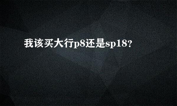 我该买大行p8还是sp18？