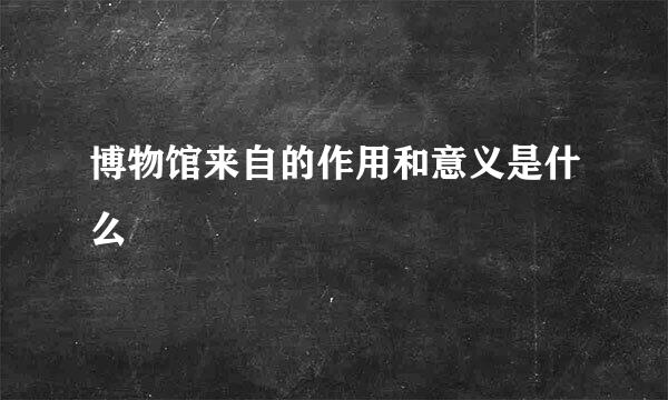博物馆来自的作用和意义是什么