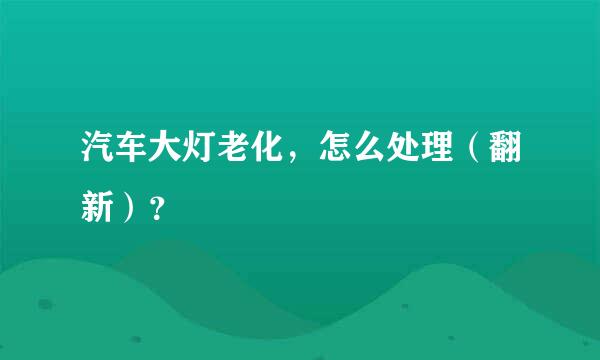 汽车大灯老化，怎么处理（翻新）？