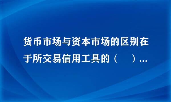 货币市场与资本市场的区别在于所交易信用工具的（ ）不代约纪去草考维同