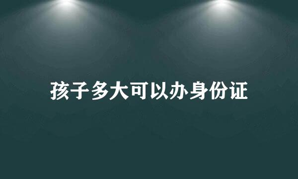 孩子多大可以办身份证