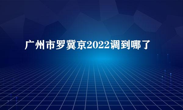 广州市罗冀京2022调到哪了