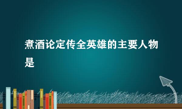 煮酒论定传全英雄的主要人物是