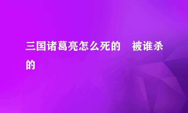 三国诸葛亮怎么死的 被谁杀的