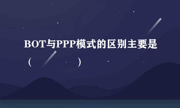 BOT与PPP模式的区别主要是（    ）