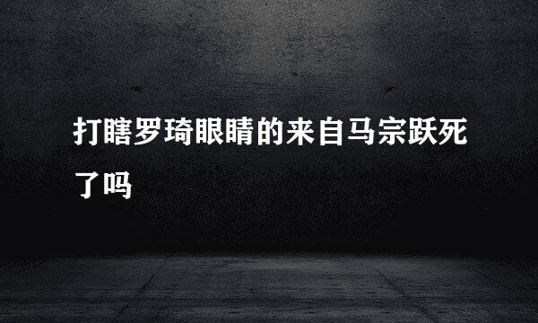 打瞎罗琦眼睛的来自马宗跃死了吗